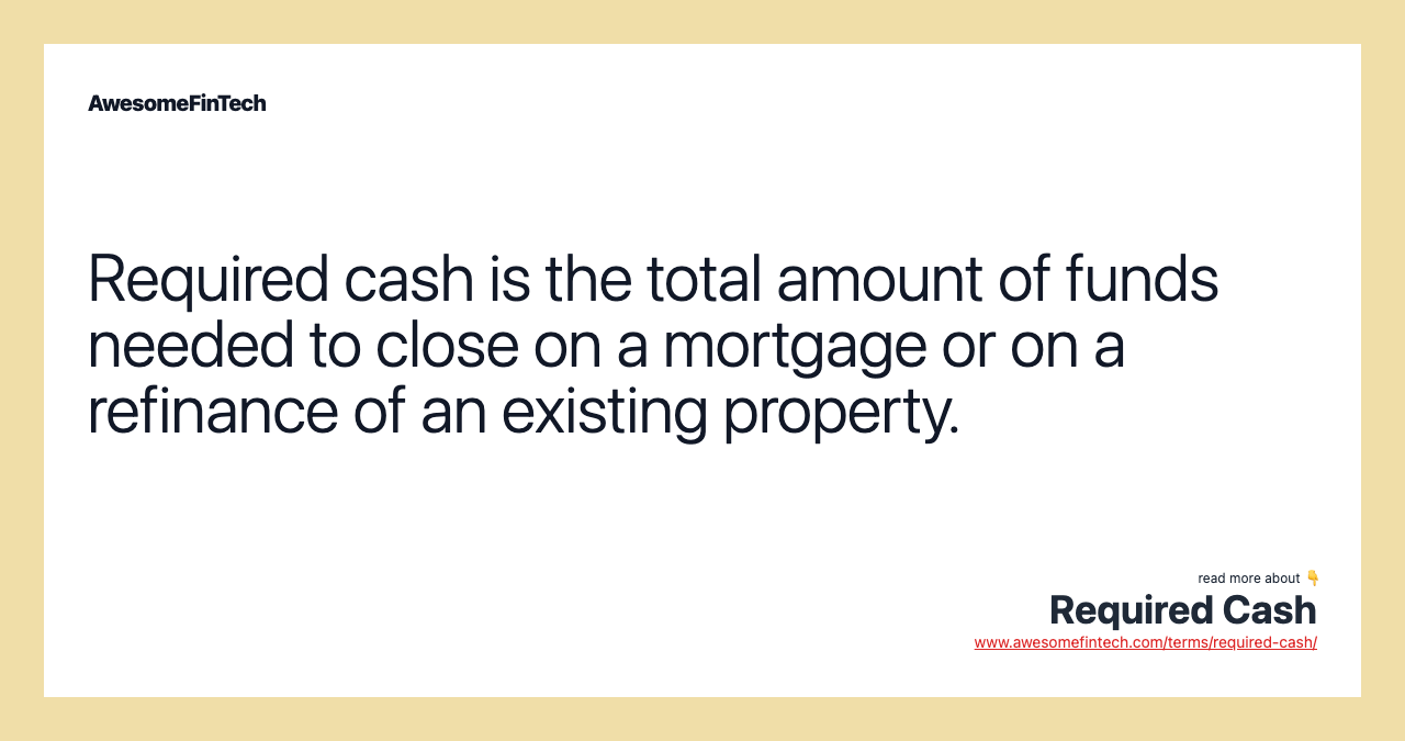 Required cash is the total amount of funds needed to close on a mortgage or on a refinance of an existing property.