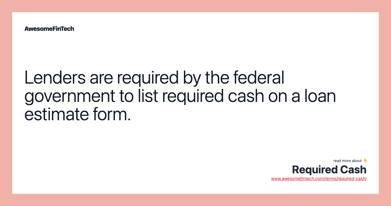 Lenders are required by the federal government to list required cash on a loan estimate form.