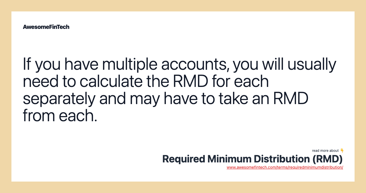 If you have multiple accounts, you will usually need to calculate the RMD for each separately and may have to take an RMD from each.