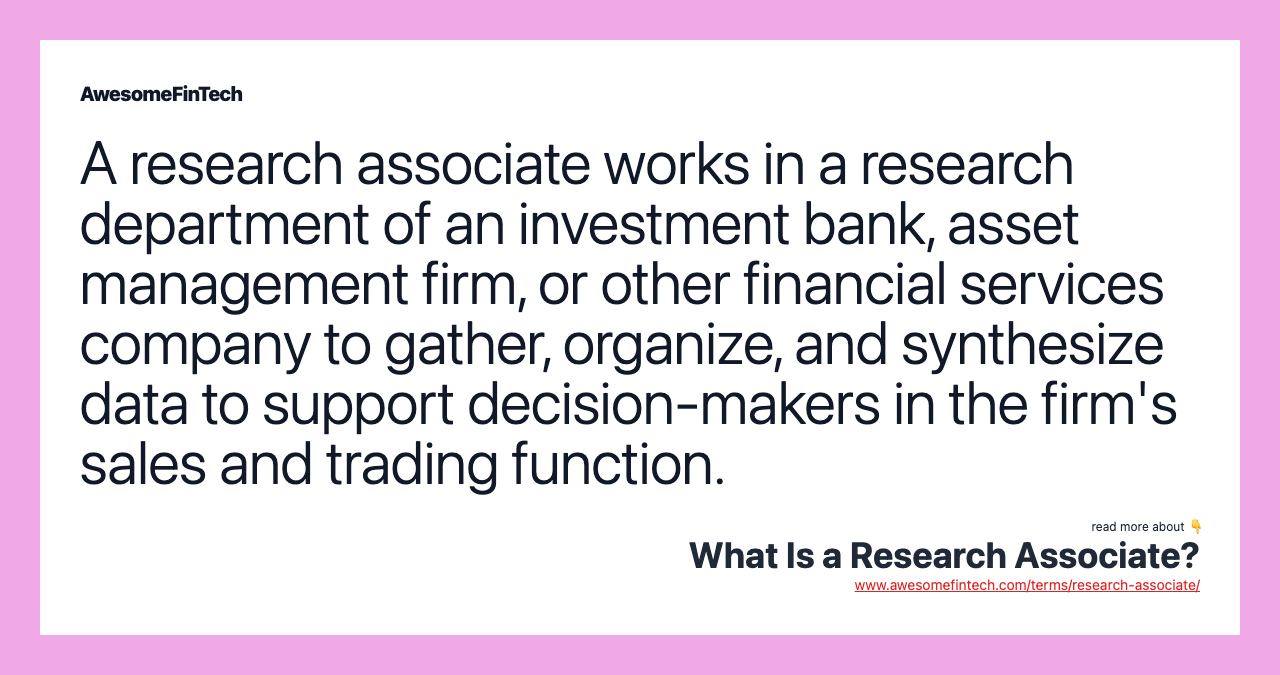 A research associate works in a research department of an investment bank, asset management firm, or other financial services company to gather, organize, and synthesize data to support decision-makers in the firm's sales and trading function.