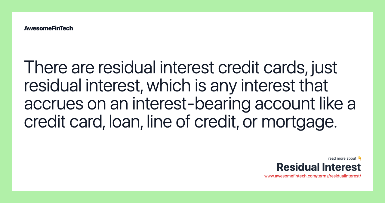 There are residual interest credit cards, just residual interest, which is any interest that accrues on an interest-bearing account like a credit card, loan, line of credit, or mortgage.