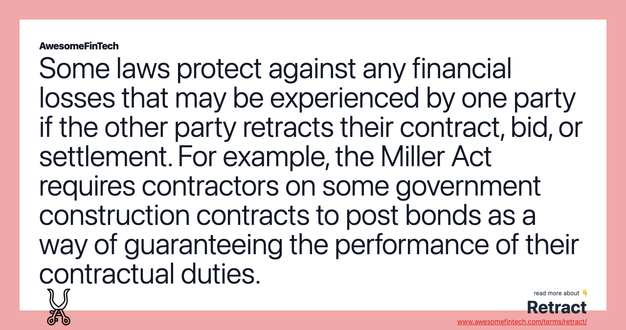 Some laws protect against any financial losses that may be experienced by one party if the other party retracts their contract, bid, or settlement. For example, the Miller Act requires contractors on some government construction contracts to post bonds as a way of guaranteeing the performance of their contractual duties.