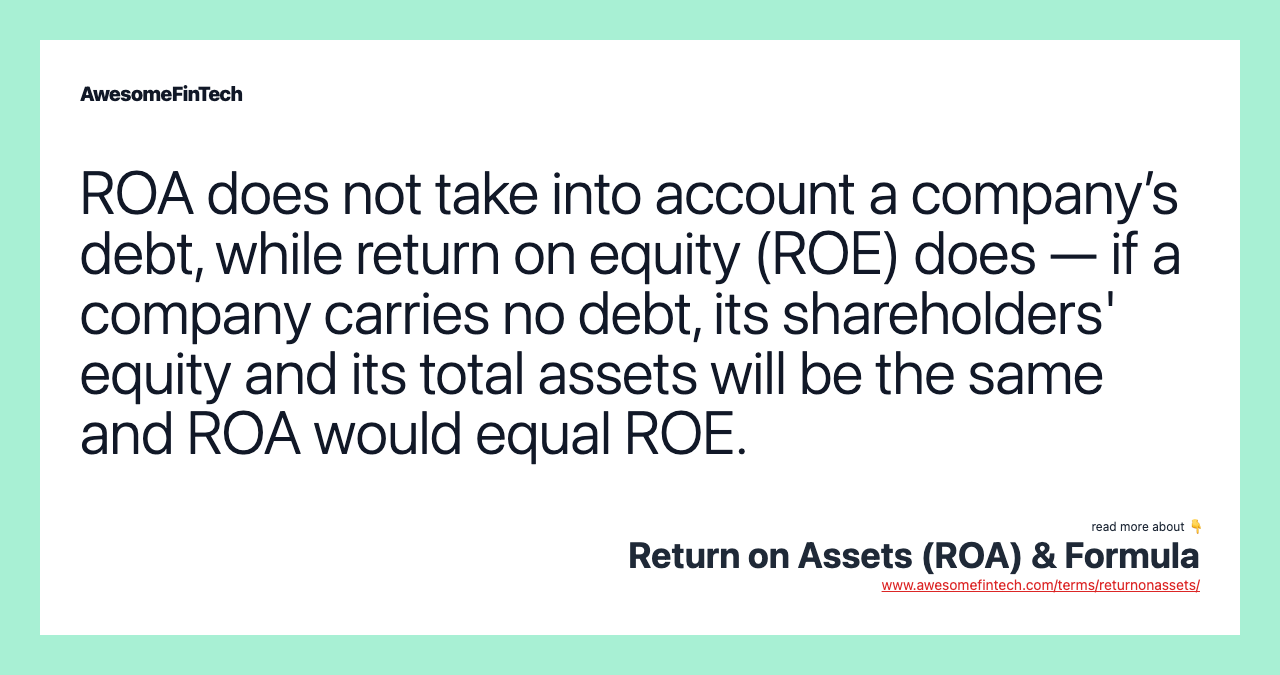 ROA does not take into account a company’s debt, while return on equity (ROE) does — if a company carries no debt, its shareholders' equity and its total assets will be the same and ROA would equal ROE.