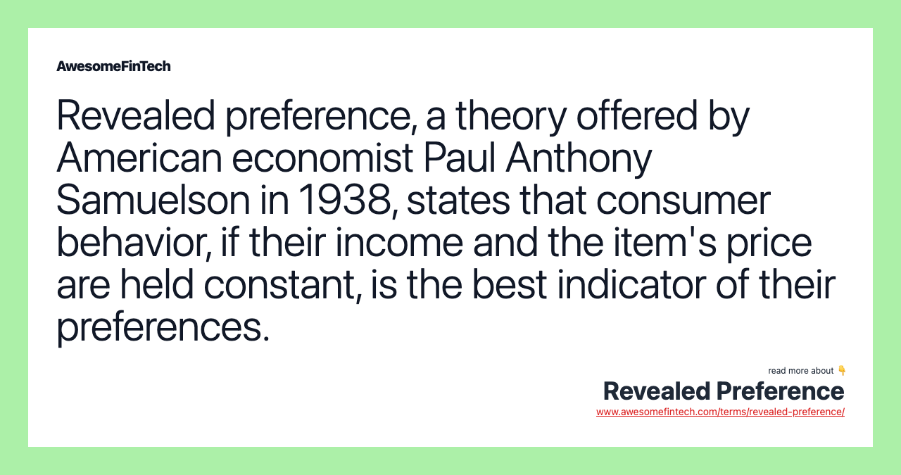 Revealed preference, a theory offered by American economist Paul Anthony Samuelson in 1938, states that consumer behavior, if their income and the item's price are held constant, is the best indicator of their preferences.