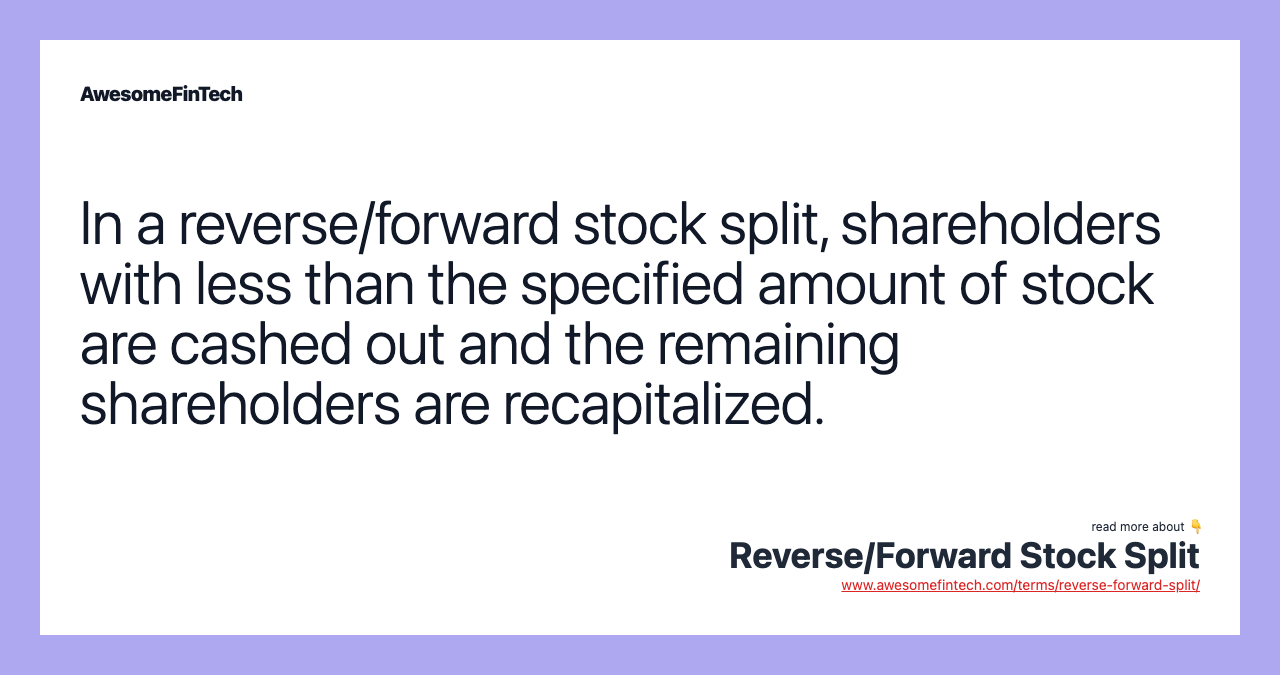 In a reverse/forward stock split, shareholders with less than the specified amount of stock are cashed out and the remaining shareholders are recapitalized.