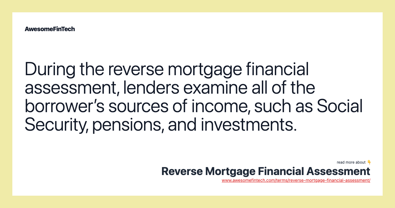 During the reverse mortgage financial assessment, lenders examine all of the borrower’s sources of income, such as Social Security, pensions, and investments.