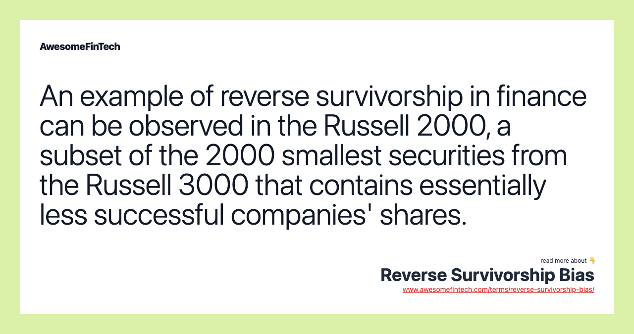 An example of reverse survivorship in finance can be observed in the Russell 2000, a subset of the 2000 smallest securities from the Russell 3000 that contains essentially less successful companies' shares.