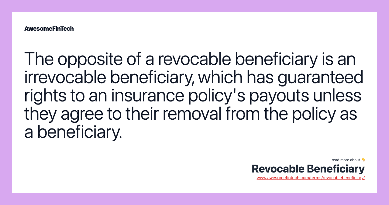 The opposite of a revocable beneficiary is an irrevocable beneficiary, which has guaranteed rights to an insurance policy's payouts unless they agree to their removal from the policy as a beneficiary.