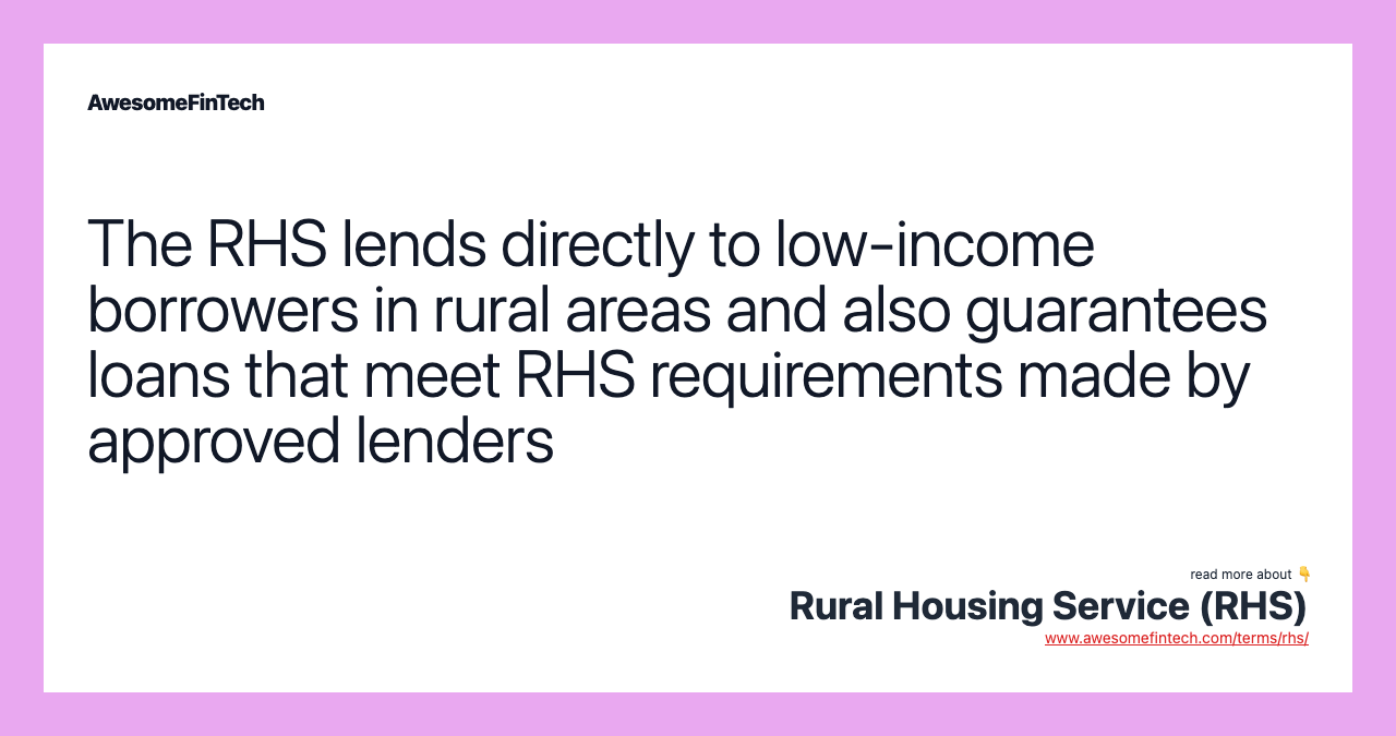 The RHS lends directly to low-income borrowers in rural areas and also guarantees loans that meet RHS requirements made by approved lenders