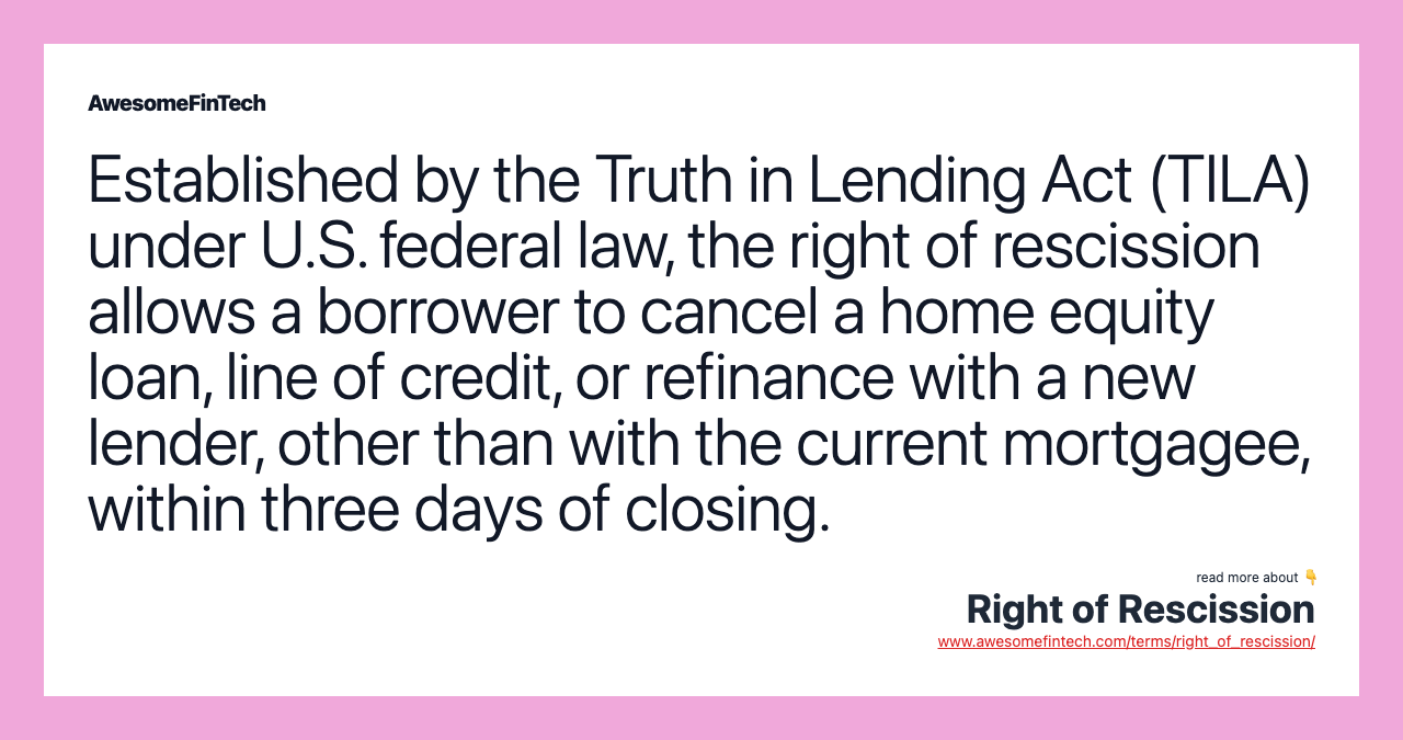 Established by the Truth in Lending Act (TILA) under U.S. federal law, the right of rescission allows a borrower to cancel a home equity loan, line of credit, or refinance with a new lender, other than with the current mortgagee, within three days of closing.
