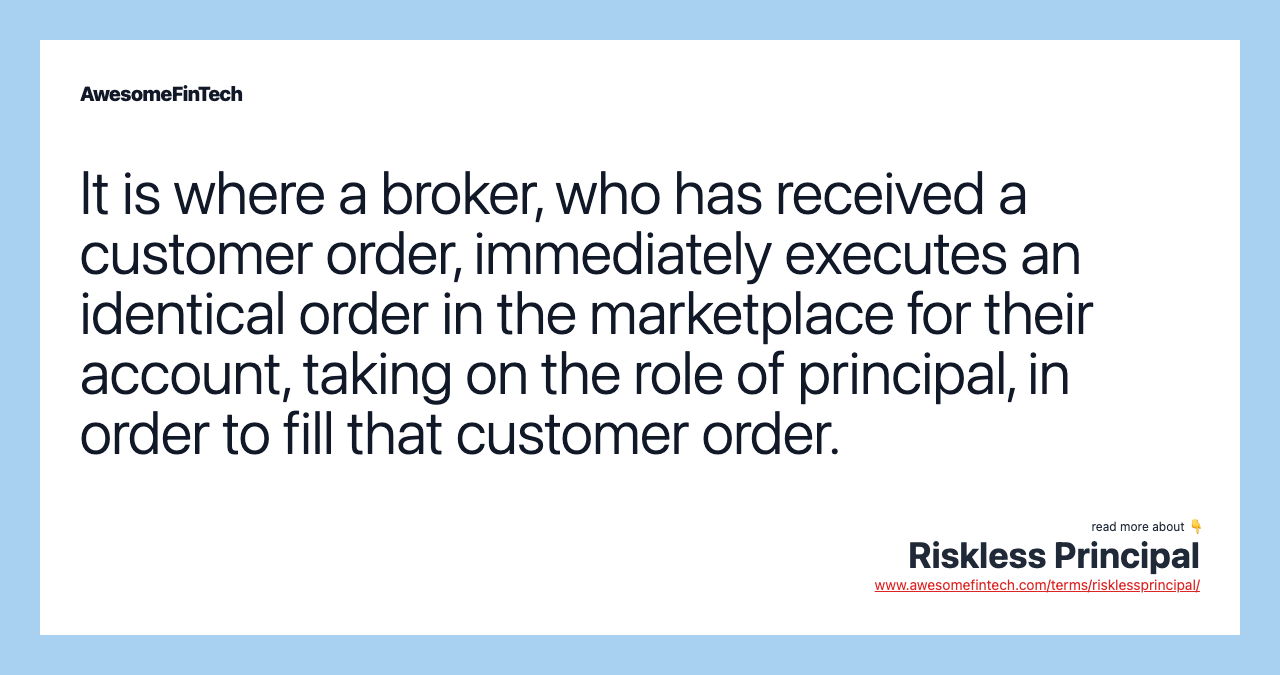It is where a broker, who has received a customer order, immediately executes an identical order in the marketplace for their account, taking on the role of principal, in order to fill that customer order.