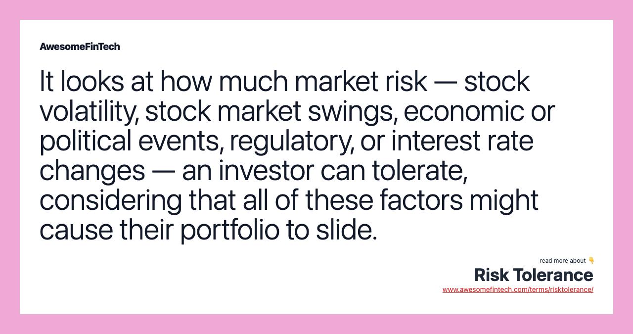 It looks at how much market risk — stock volatility, stock market swings, economic or political events, regulatory, or interest rate changes — an investor can tolerate, considering that all of these factors might cause their portfolio to slide.