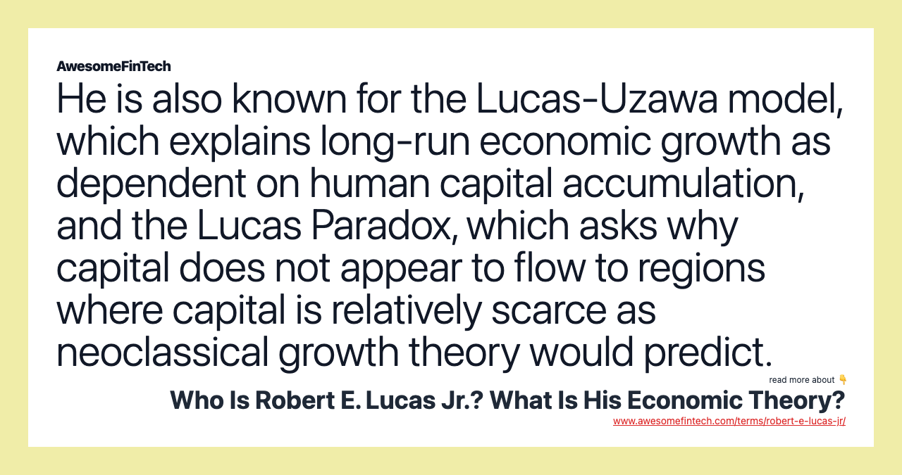 He is also known for the Lucas-Uzawa model, which explains long-run economic growth as dependent on human capital accumulation, and the Lucas Paradox, which asks why capital does not appear to flow to regions where capital is relatively scarce as neoclassical growth theory would predict.