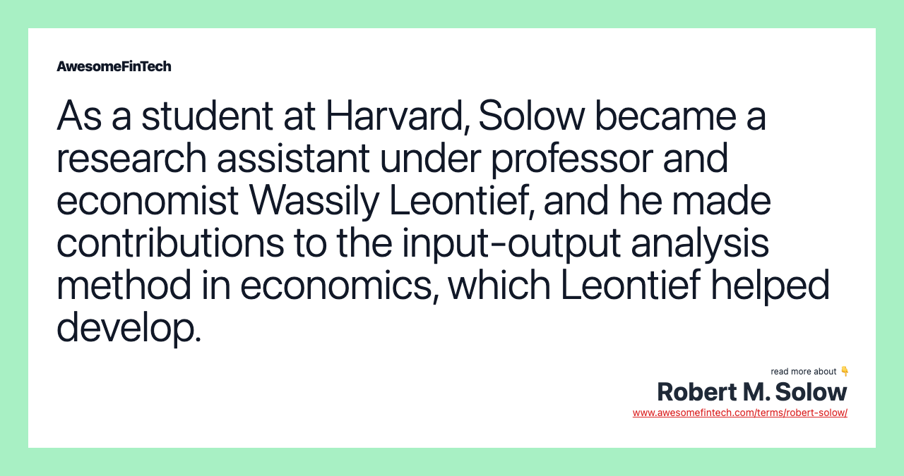 As a student at Harvard, Solow became a research assistant under professor and economist Wassily Leontief, and he made contributions to the input-output analysis method in economics, which Leontief helped develop.