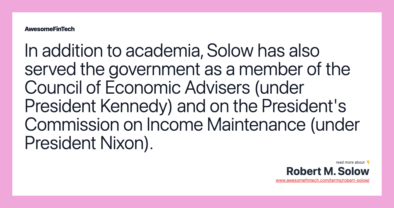 In addition to academia, Solow has also served the government as a member of the Council of Economic Advisers (under President Kennedy) and on the President's Commission on Income Maintenance (under President Nixon).
