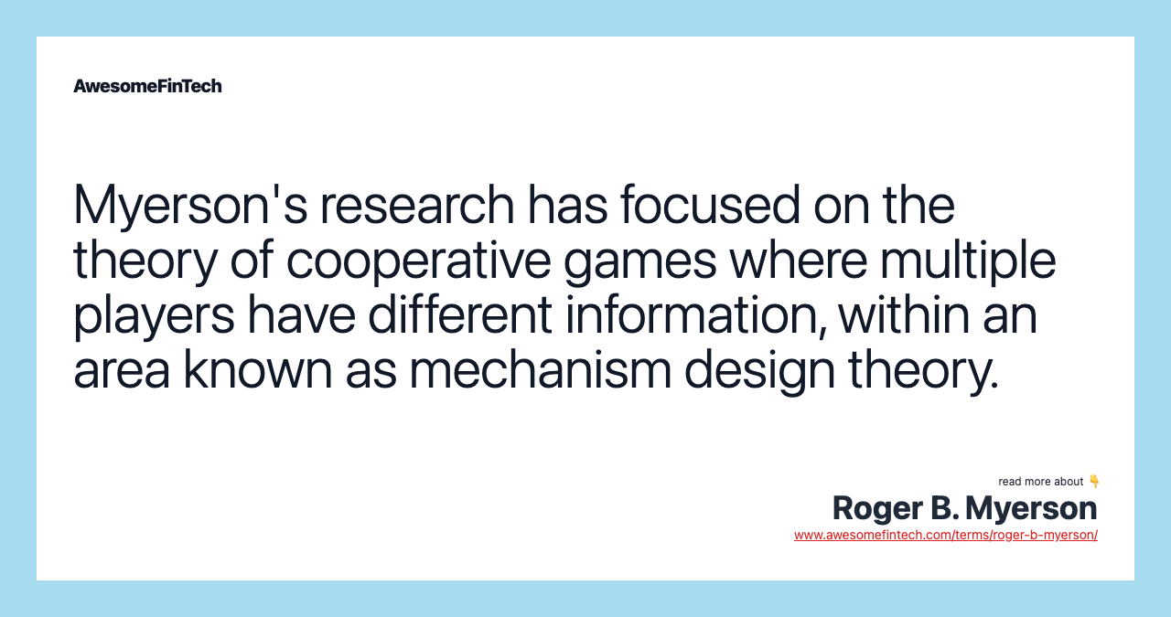 Myerson's research has focused on the theory of cooperative games where multiple players have different information, within an area known as mechanism design theory.