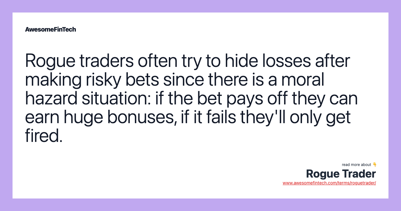 Rogue traders often try to hide losses after making risky bets since there is a moral hazard situation: if the bet pays off they can earn huge bonuses, if it fails they'll only get fired.