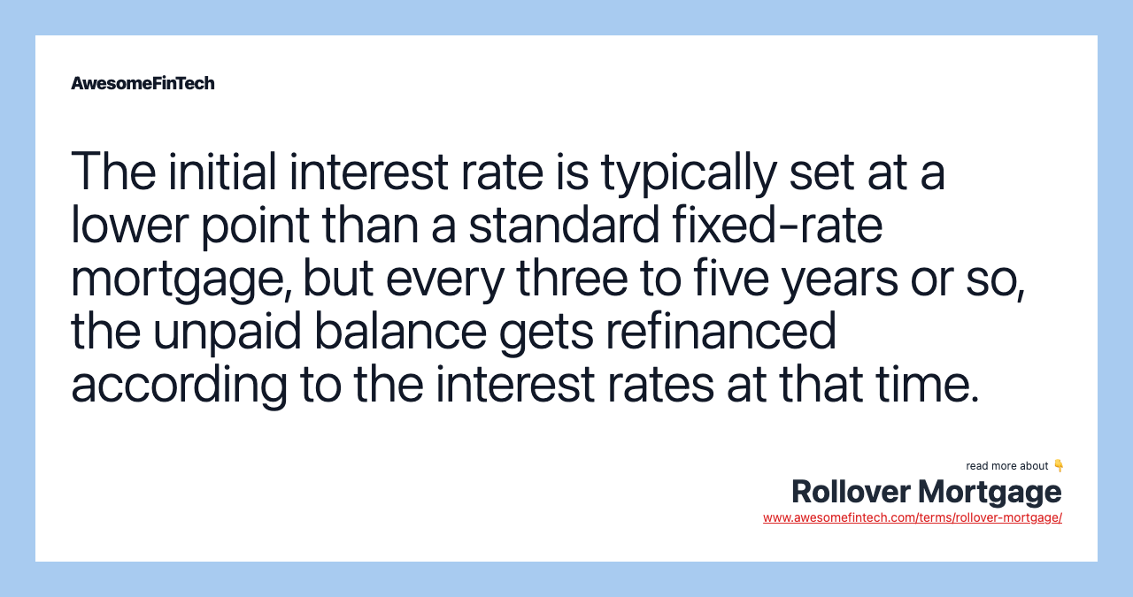 The initial interest rate is typically set at a lower point than a standard fixed-rate mortgage, but every three to five years or so, the unpaid balance gets refinanced according to the interest rates at that time.