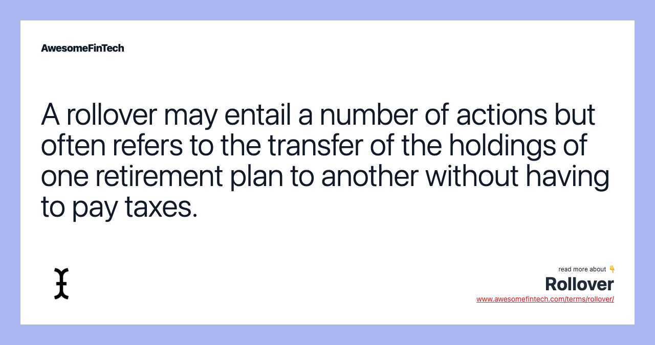 A rollover may entail a number of actions but often refers to the transfer of the holdings of one retirement plan to another without having to pay taxes.