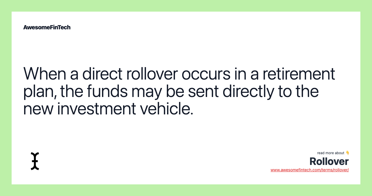 When a direct rollover occurs in a retirement plan, the funds may be sent directly to the new investment vehicle.