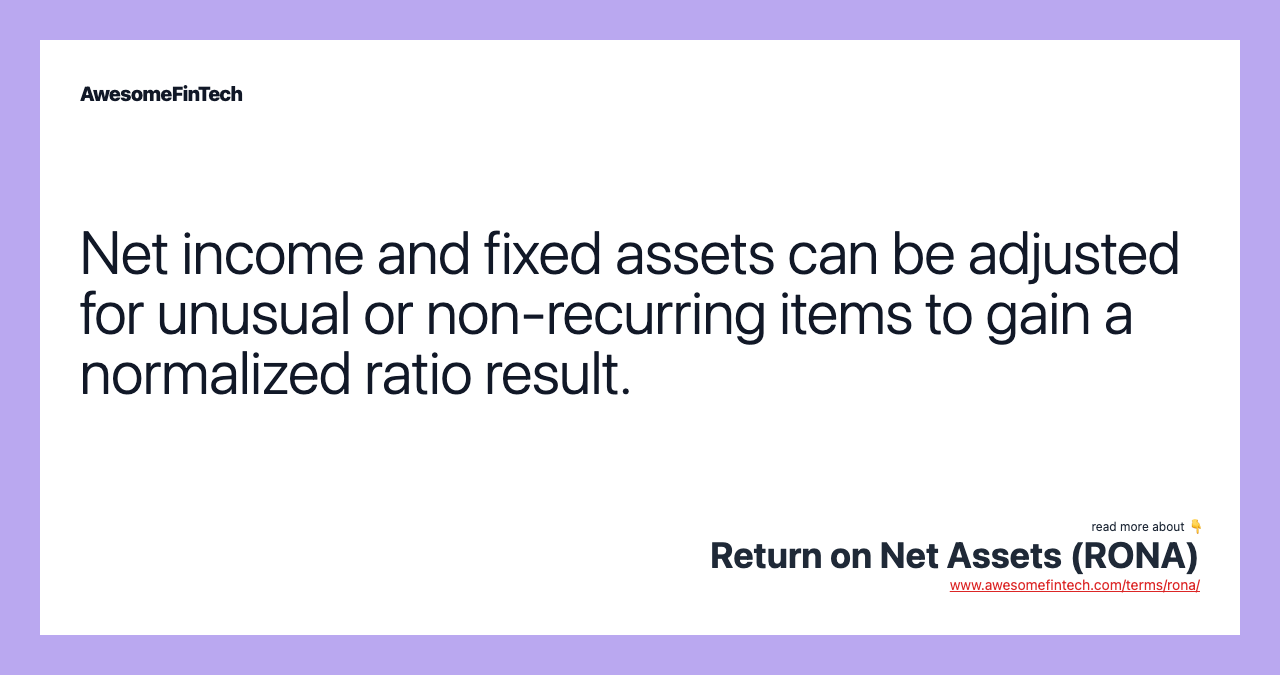 Net income and fixed assets can be adjusted for unusual or non-recurring items to gain a normalized ratio result.