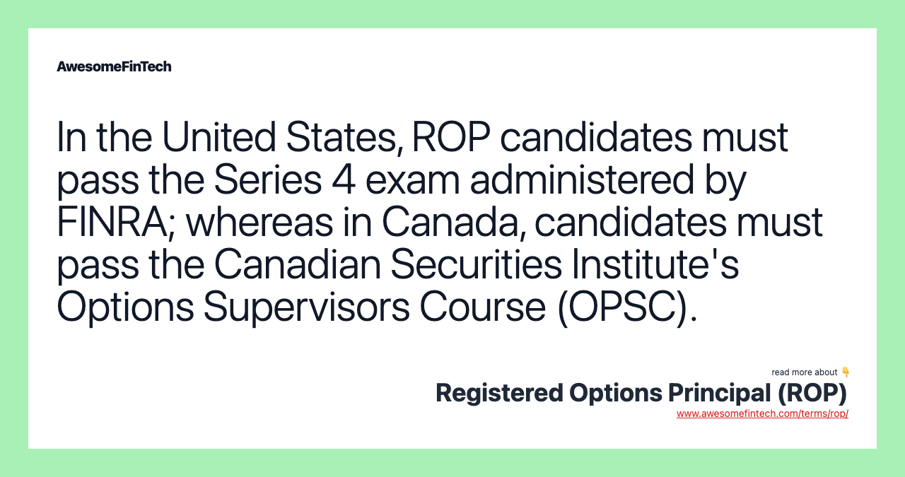 In the United States, ROP candidates must pass the Series 4 exam administered by FINRA; whereas in Canada, candidates must pass the Canadian Securities Institute's Options Supervisors Course (OPSC).
