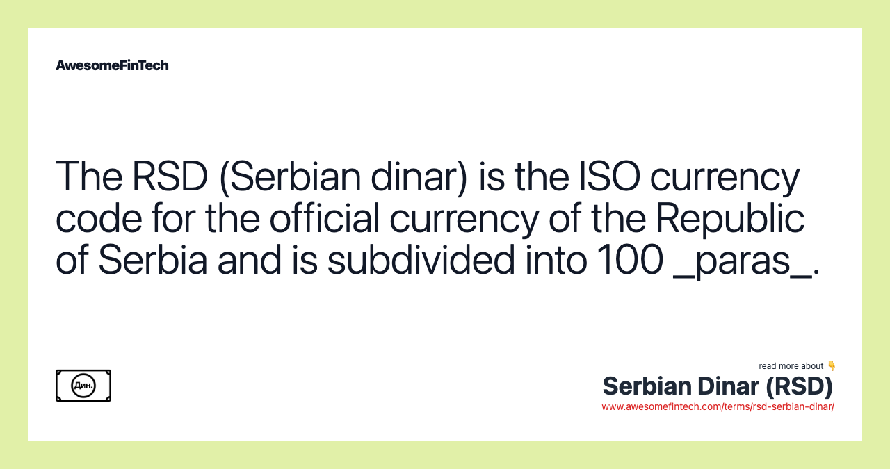The RSD (Serbian dinar) is the ISO currency code for the official currency of the Republic of Serbia and is subdivided into 100 _paras_.