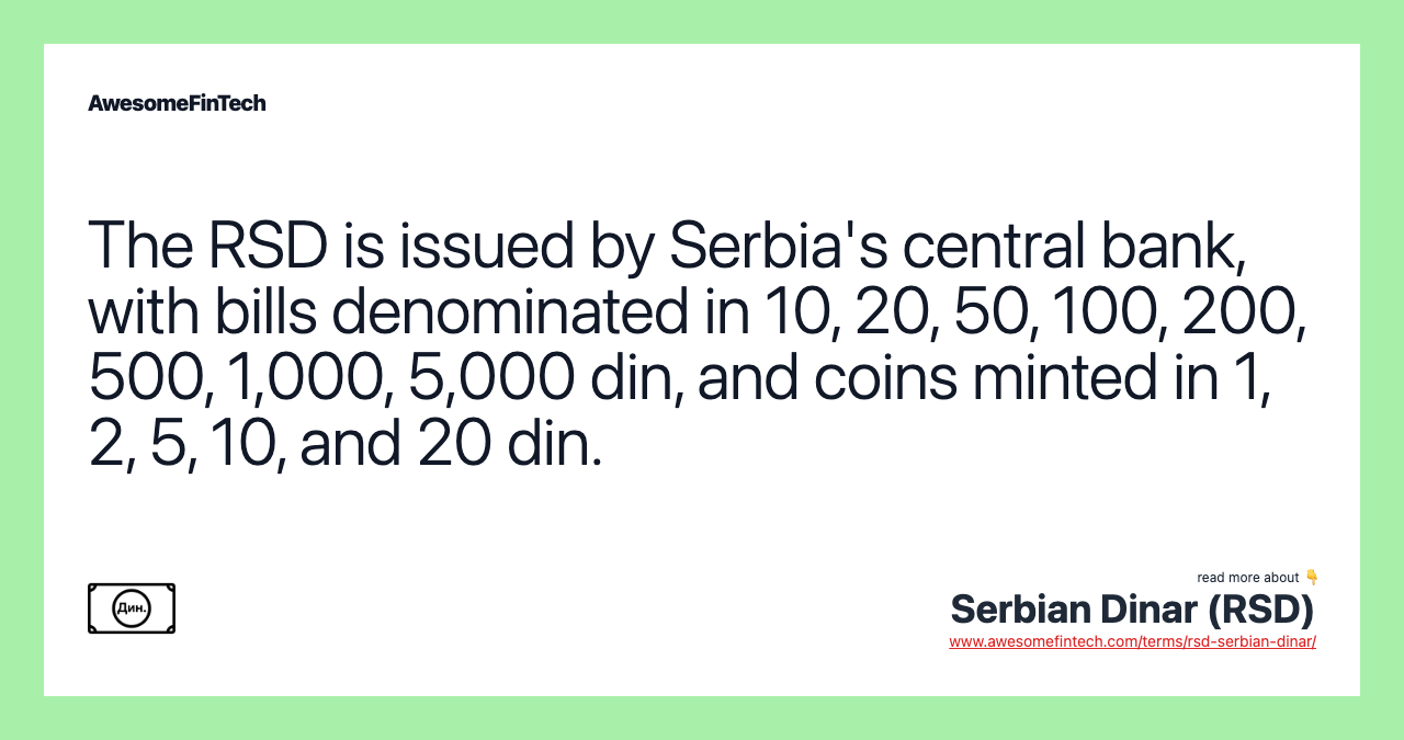 The RSD is issued by Serbia's central bank, with bills denominated in 10, 20, 50, 100, 200, 500, 1,000, 5,000 din, and coins minted in 1, 2, 5, 10, and 20 din.