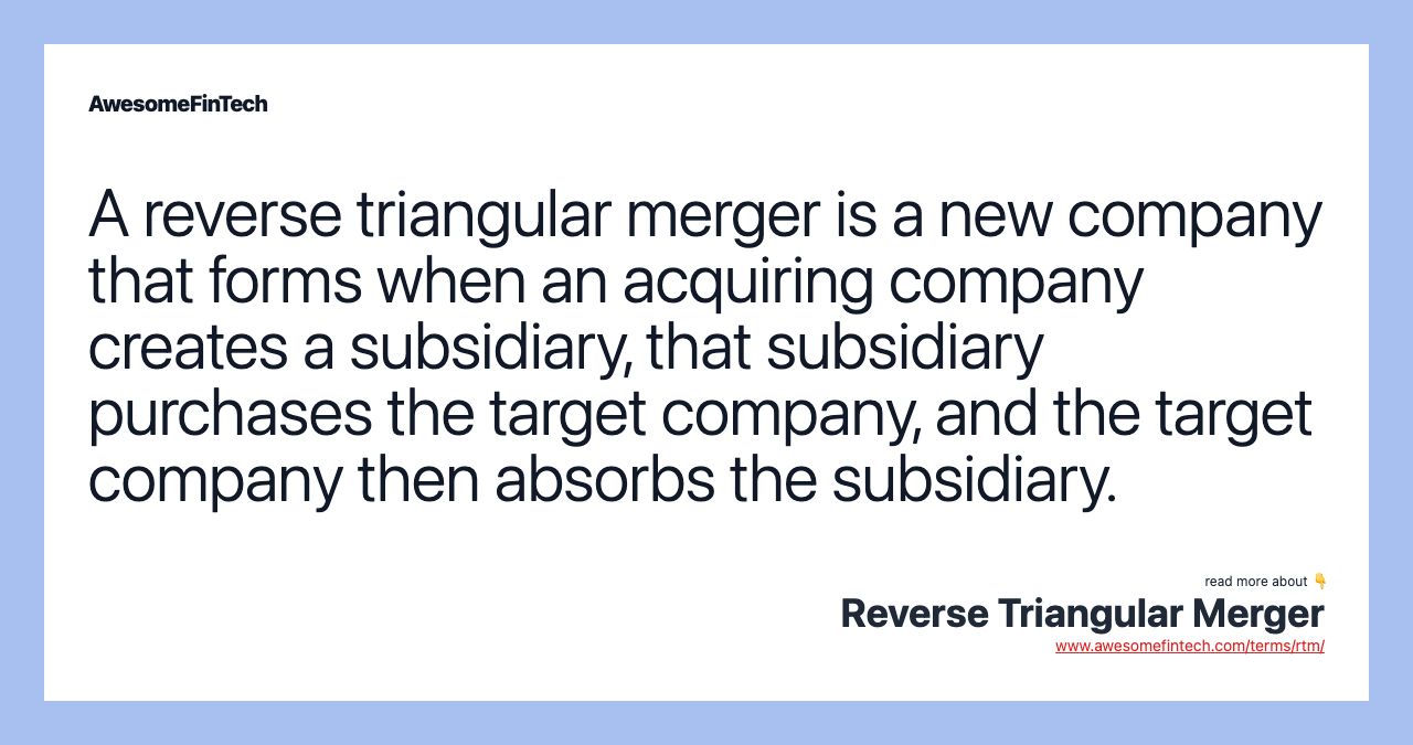 A reverse triangular merger is a new company that forms when an acquiring company creates a subsidiary, that subsidiary purchases the target company, and the target company then absorbs the subsidiary.