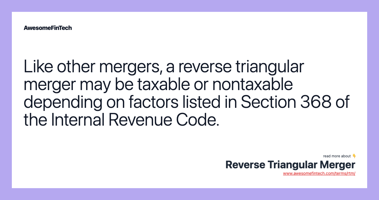Like other mergers, a reverse triangular merger may be taxable or nontaxable depending on factors listed in Section 368 of the Internal Revenue Code.