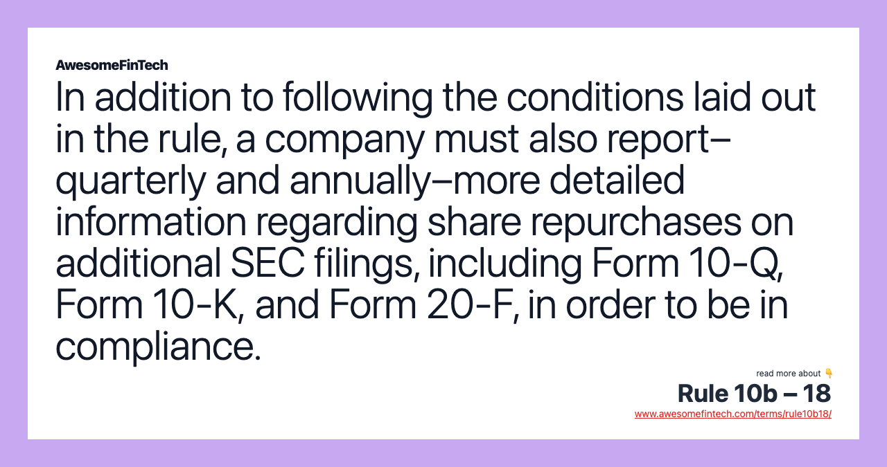 In addition to following the conditions laid out in the rule, a company must also report–quarterly and annually–more detailed information regarding share repurchases on additional SEC filings, including Form 10-Q, Form 10-K, and Form 20-F, in order to be in compliance.