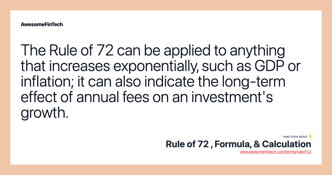 The Rule of 72 can be applied to anything that increases exponentially, such as GDP or inflation; it can also indicate the long-term effect of annual fees on an investment's growth.