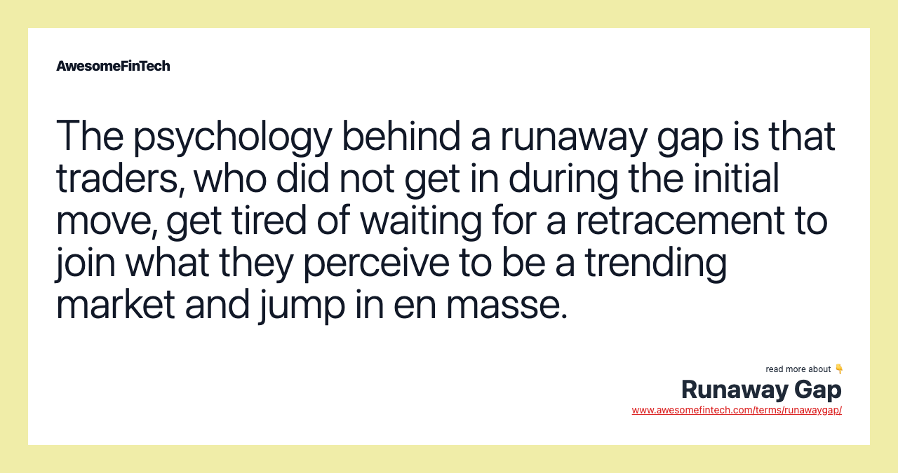 The psychology behind a runaway gap is that traders, who did not get in during the initial move, get tired of waiting for a retracement to join what they perceive to be a trending market and jump in en masse.