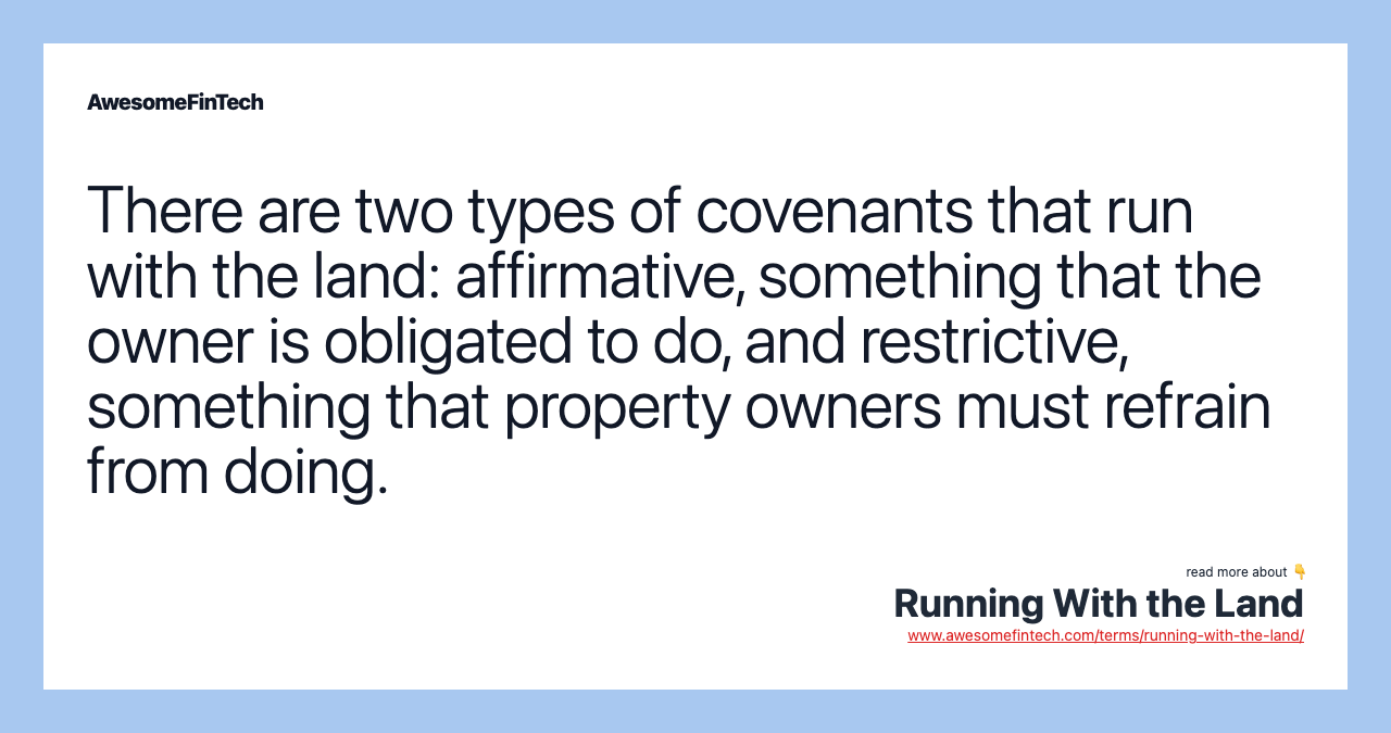 There are two types of covenants that run with the land: affirmative, something that the owner is obligated to do, and restrictive, something that property owners must refrain from doing.
