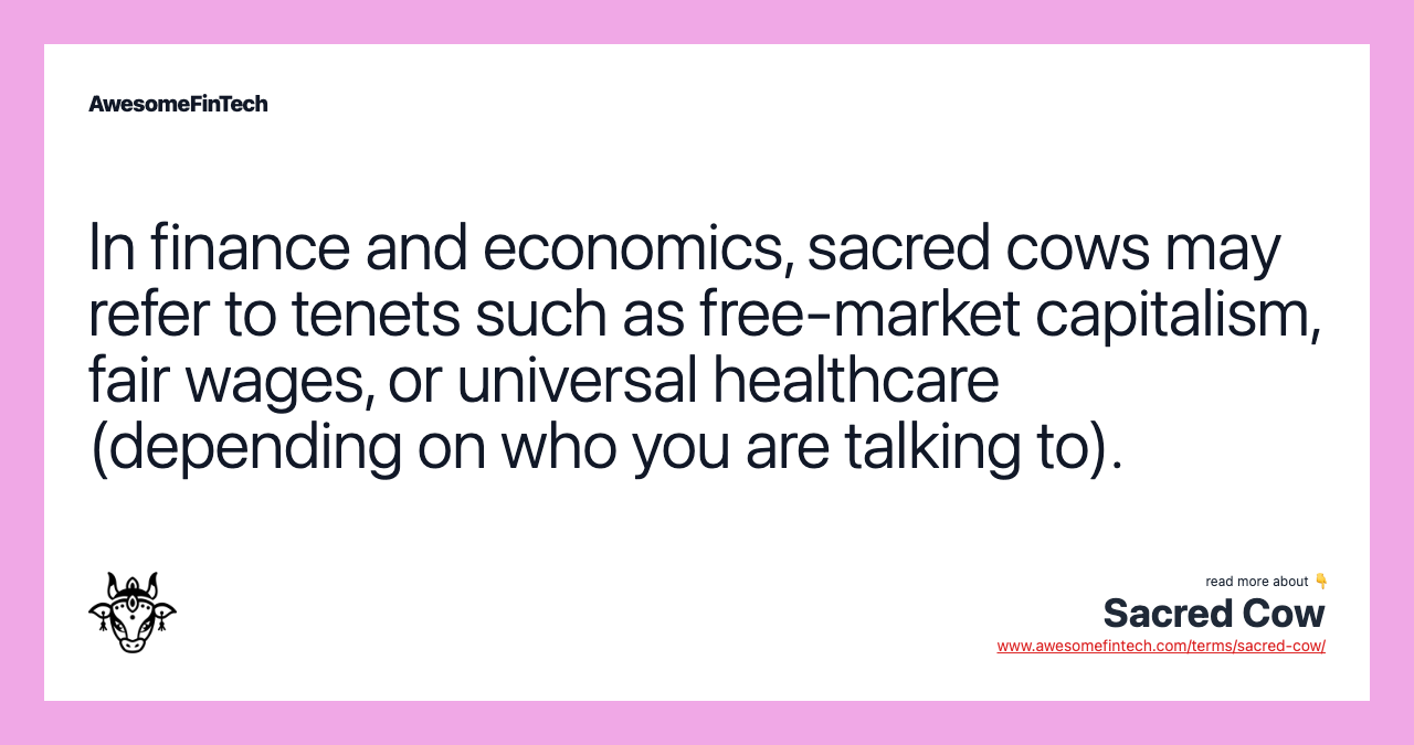 In finance and economics, sacred cows may refer to tenets such as free-market capitalism, fair wages, or universal healthcare (depending on who you are talking to).