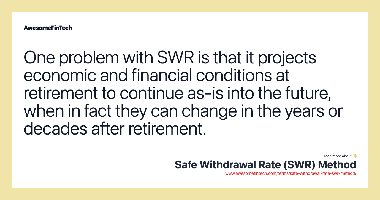 One problem with SWR is that it projects economic and financial conditions at retirement to continue as-is into the future, when in fact they can change in the years or decades after retirement.