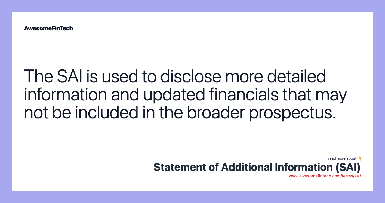 The SAI is used to disclose more detailed information and updated financials that may not be included in the broader prospectus.