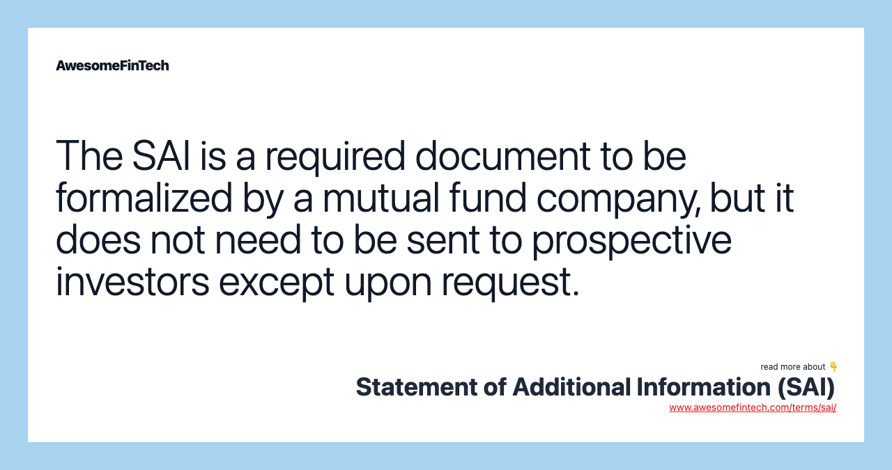 The SAI is a required document to be formalized by a mutual fund company, but it does not need to be sent to prospective investors except upon request.