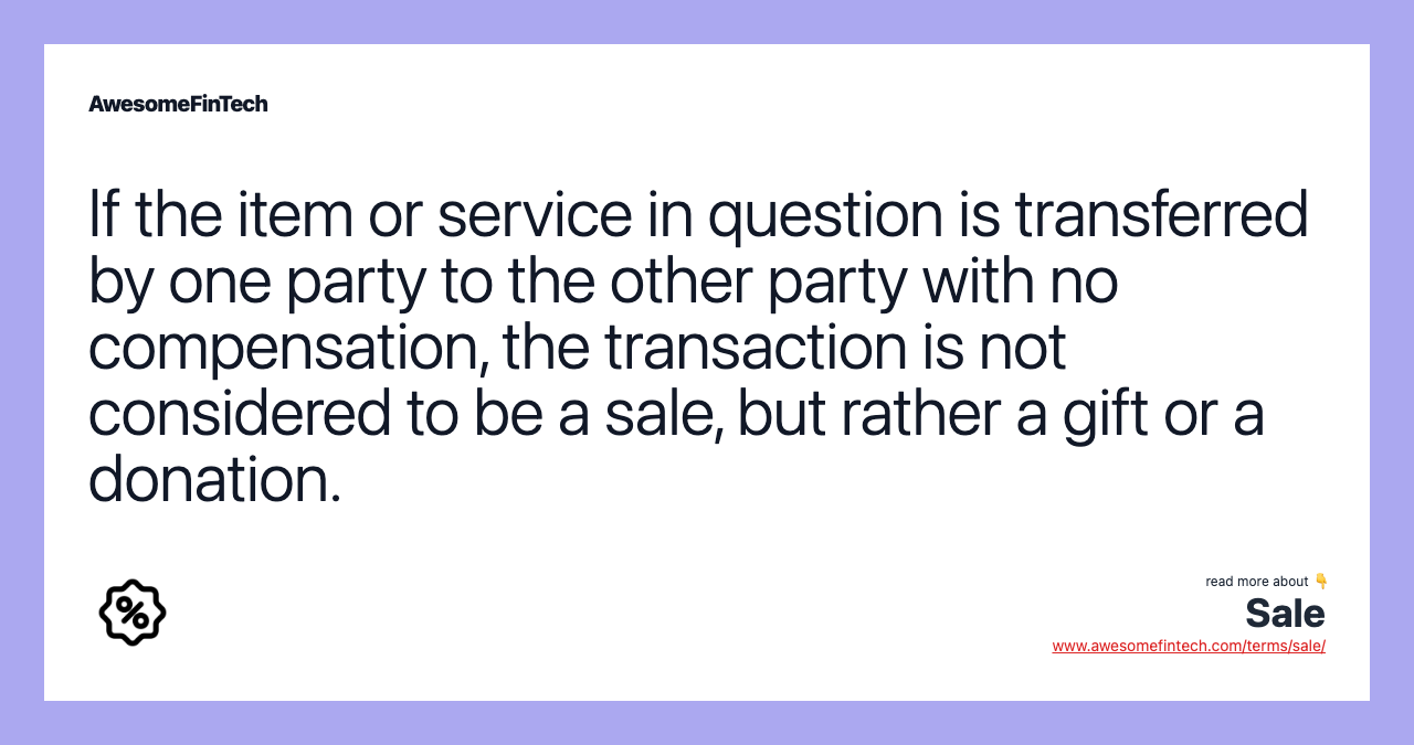 If the item or service in question is transferred by one party to the other party with no compensation, the transaction is not considered to be a sale, but rather a gift or a donation.