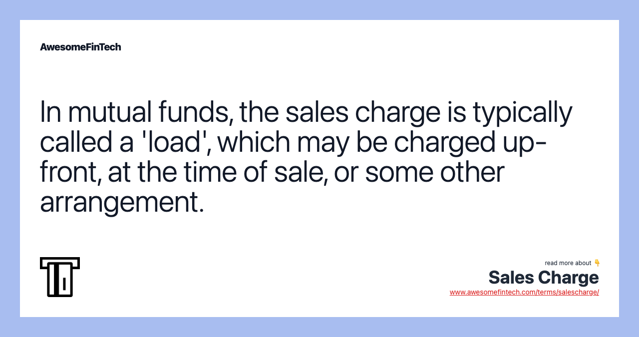 In mutual funds, the sales charge is typically called a 'load', which may be charged up-front, at the time of sale, or some other arrangement.