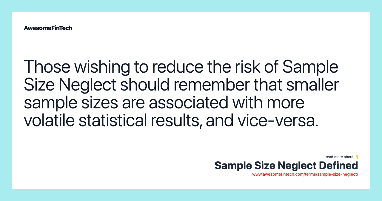 Those wishing to reduce the risk of Sample Size Neglect should remember that smaller sample sizes are associated with more volatile statistical results, and vice-versa.
