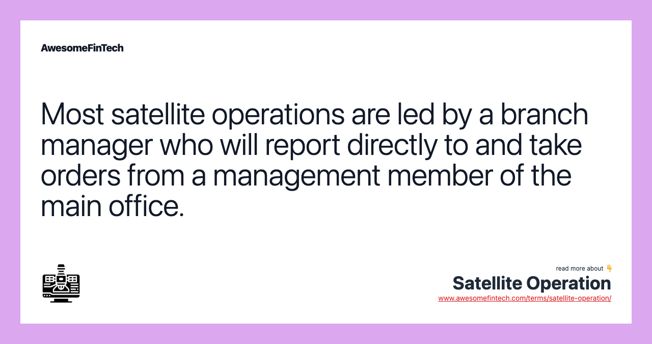 Most satellite operations are led by a branch manager who will report directly to and take orders from a management member of the main office.
