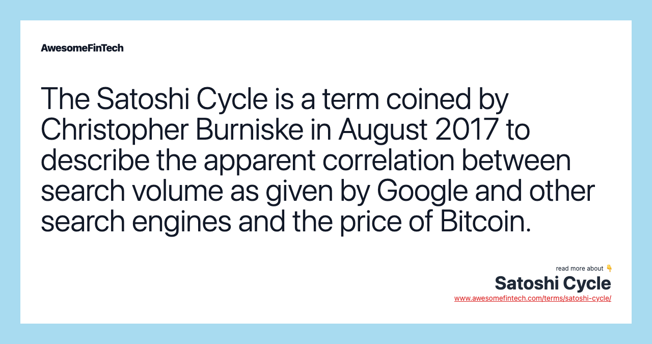 The Satoshi Cycle is a term coined by Christopher Burniske in August 2017 to describe the apparent correlation between search volume as given by Google and other search engines and the price of Bitcoin.