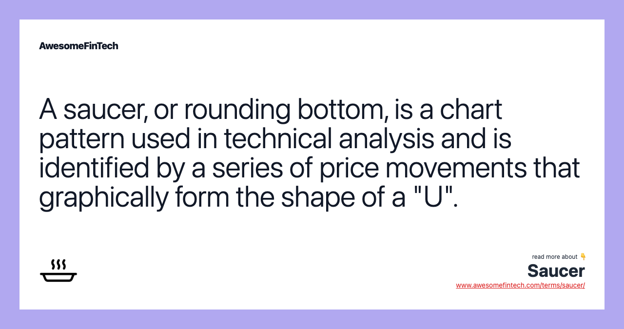 A saucer, or rounding bottom, is a chart pattern used in technical analysis and is identified by a series of price movements that graphically form the shape of a "U".