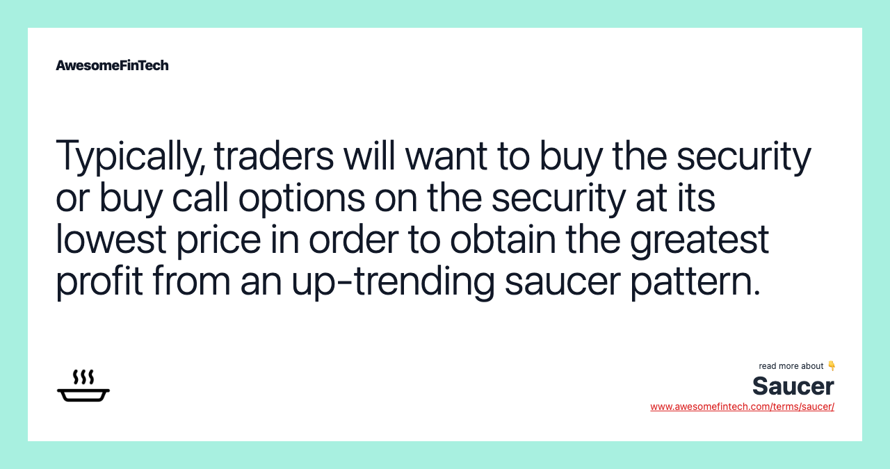 Typically, traders will want to buy the security or buy call options on the security at its lowest price in order to obtain the greatest profit from an up-trending saucer pattern.