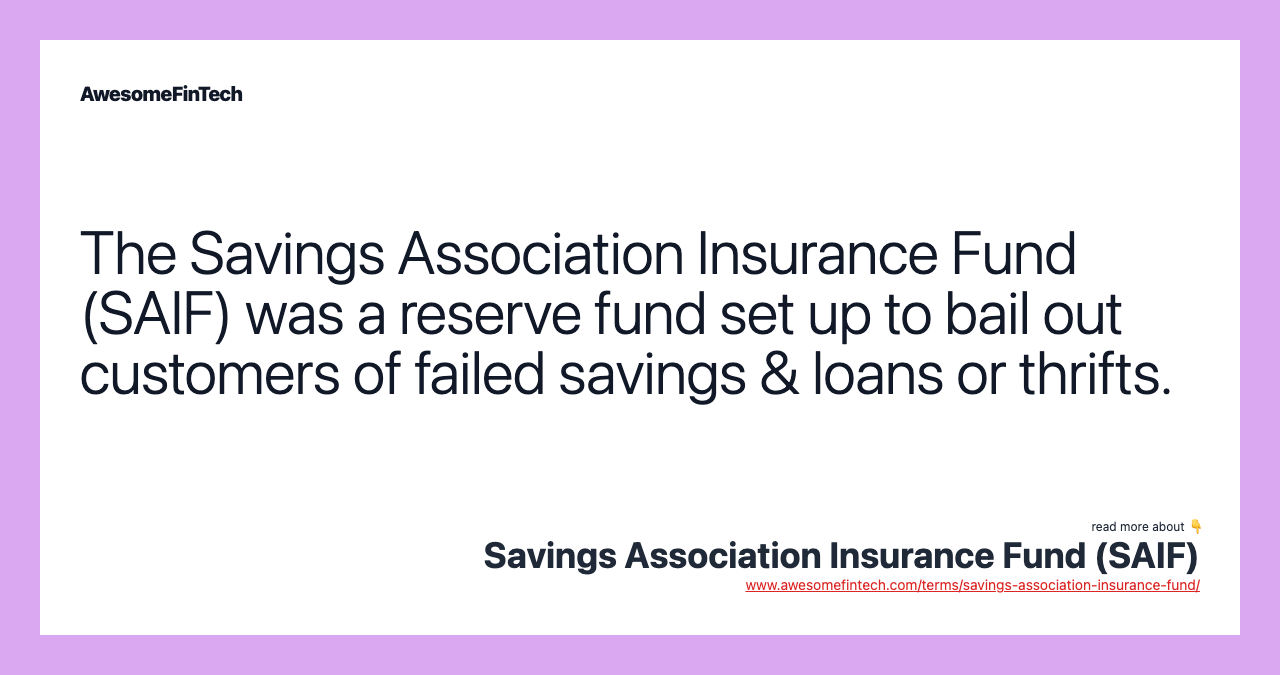 The Savings Association Insurance Fund (SAIF) was a reserve fund set up to bail out customers of failed savings & loans or thrifts.