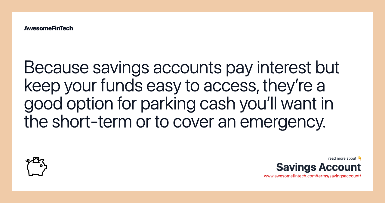 Because savings accounts pay interest but keep your funds easy to access, they’re a good option for parking cash you’ll want in the short-term or to cover an emergency.