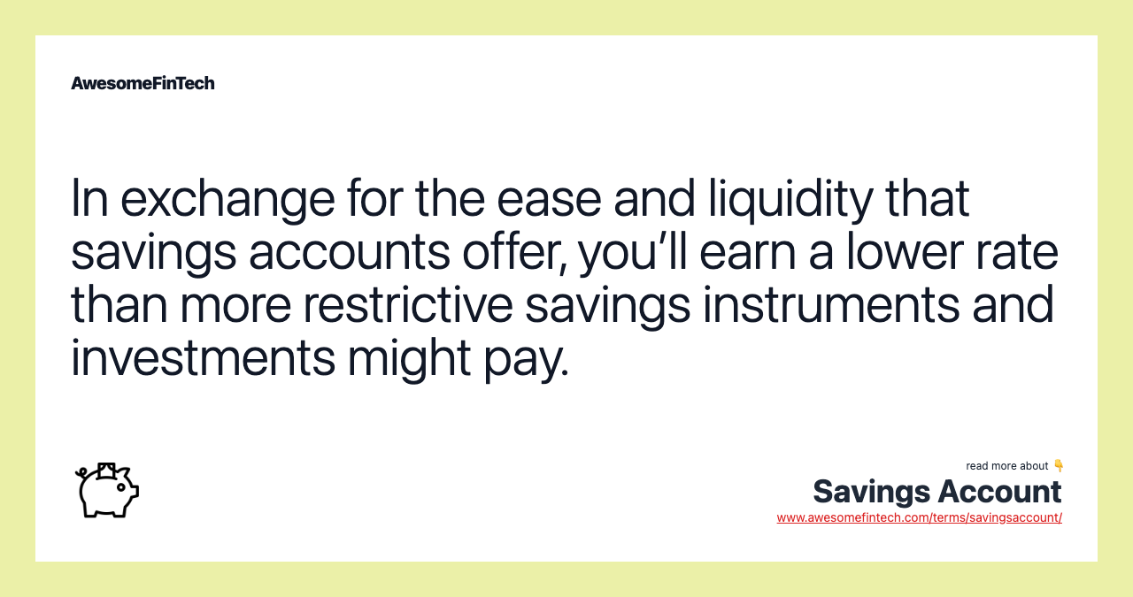 In exchange for the ease and liquidity that savings accounts offer, you’ll earn a lower rate than more restrictive savings instruments and investments might pay.