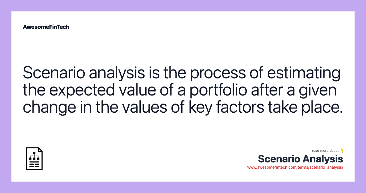 Scenario analysis is the process of estimating the expected value of a portfolio after a given change in the values of key factors take place.