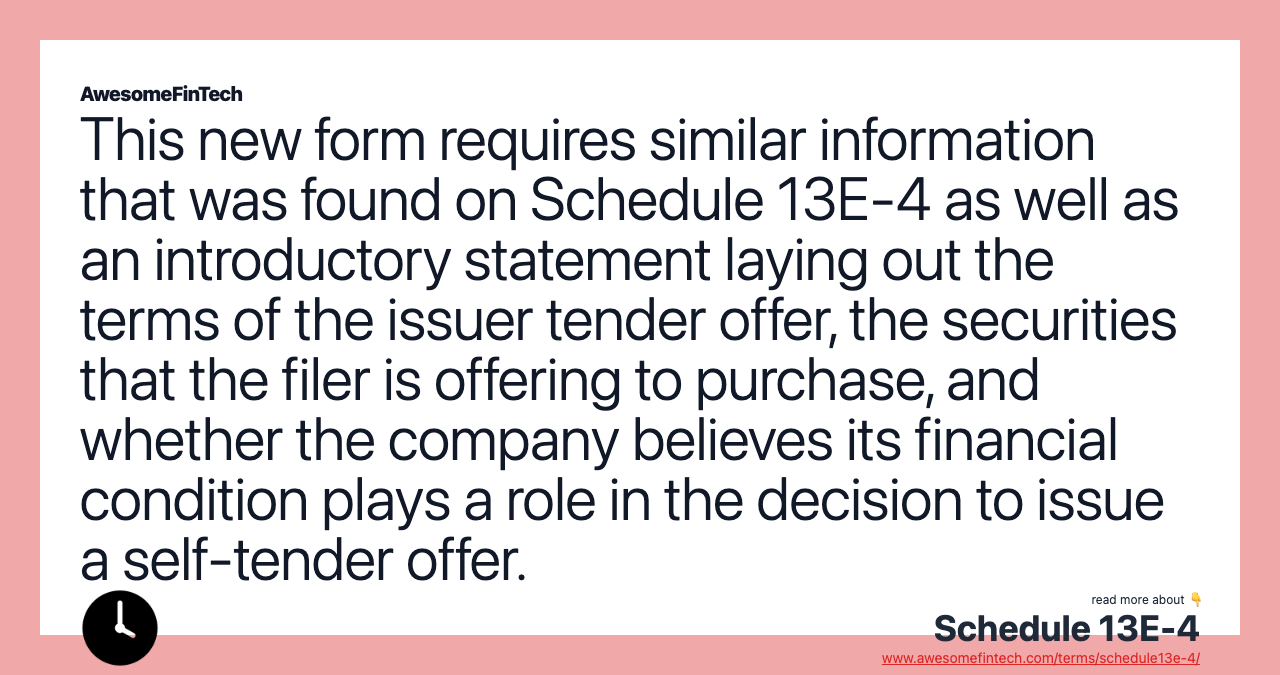 This new form requires similar information that was found on Schedule 13E-4 as well as an introductory statement laying out the terms of the issuer tender offer, the securities that the filer is offering to purchase, and whether the company believes its financial condition plays a role in the decision to issue a self-tender offer.